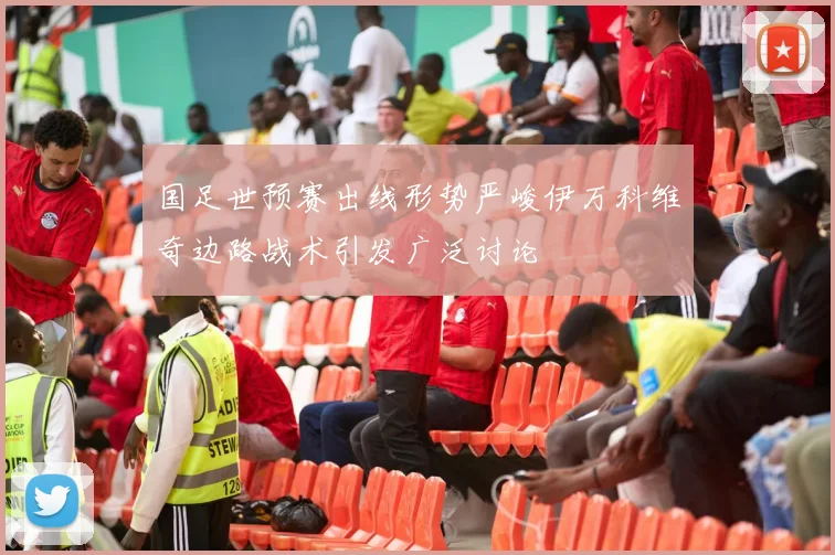 国足世预赛出线形势严峻伊万科维奇边路战术引发广泛讨论